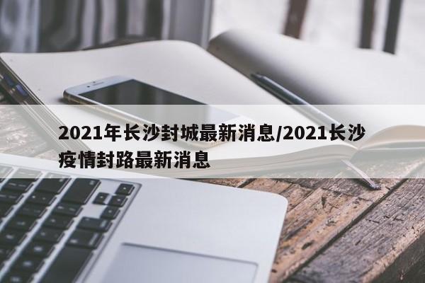 2021年长沙封城最新消息/2021长沙疫情封路最新消息