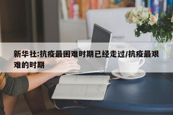 新华社:抗疫最困难时期已经走过/抗疫最艰难的时期