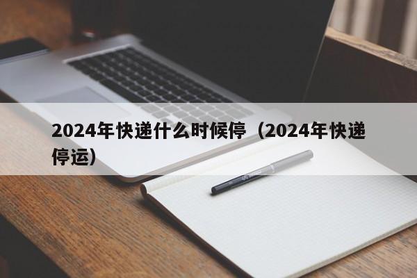 2024年快递什么时候停(2024年快递停运)