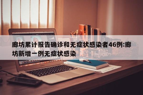 廊坊累计报告确诊和无症状感染者46例:廊坊新增一例无症状感染