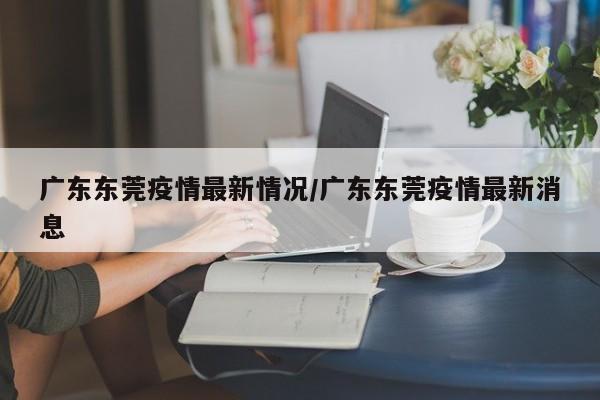 广东东莞疫情最新情况/广东东莞疫情最新消息