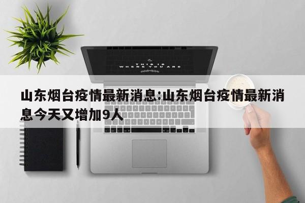 山东烟台疫情最新消息:山东烟台疫情最新消息今天又增加9人