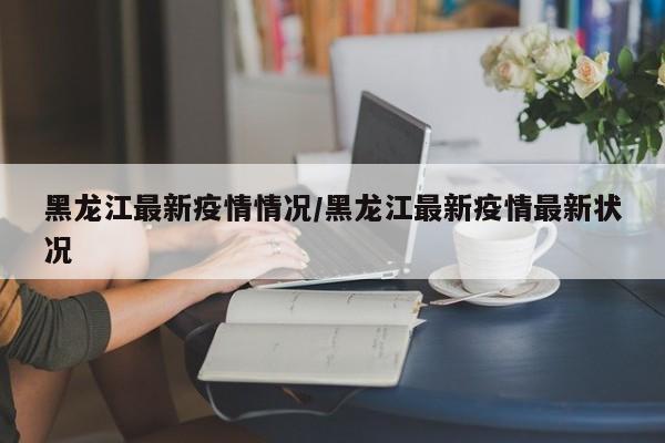 黑龙江最新疫情情况/黑龙江最新疫情最新状况