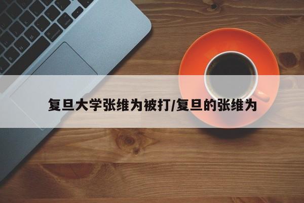 复旦大学张维为被打/复旦的张维为